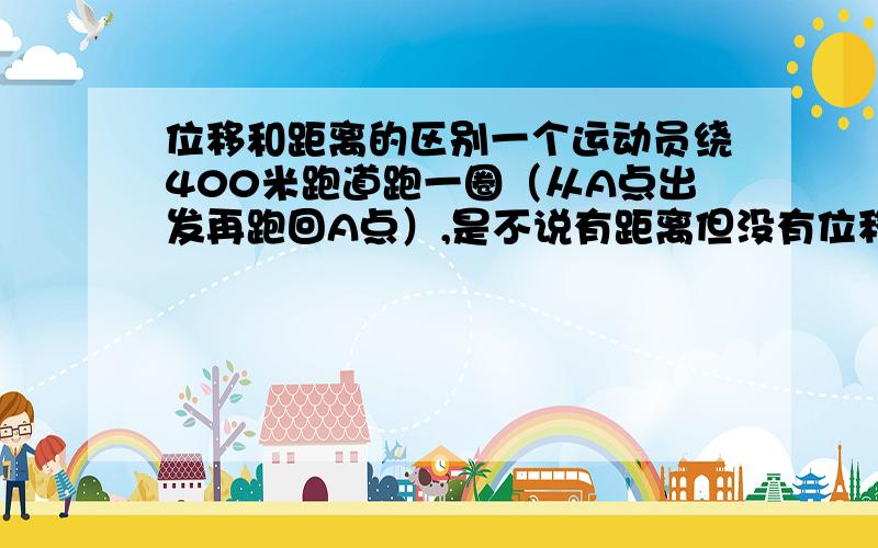 位移和距离的区别一个运动员绕400米跑道跑一圈（从A点出发再跑回A点）,是不说有距离但没有位移（位移和距离的概念以及不同