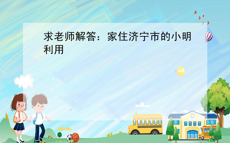 求老师解答：家住济宁市的小明利用