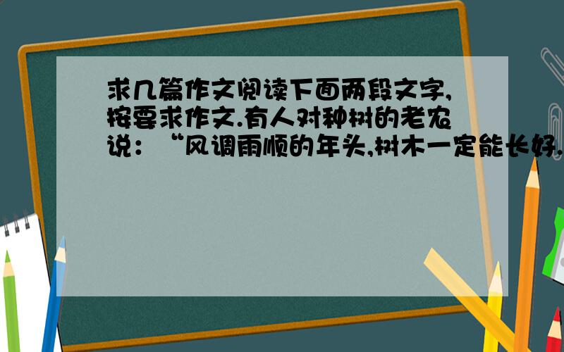 求几篇作文阅读下面两段文字,按要求作文.有人对种树的老农说：“风调雨顺的年头,树木一定能长好.”老农摇摇头说：“不对.那