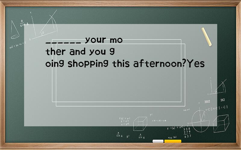 ______ your mother and you going shopping this afternoon?Yes