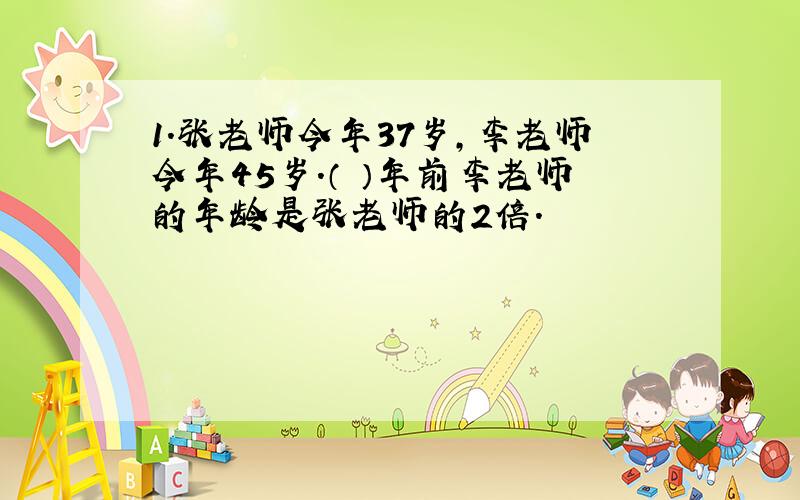 1.张老师今年37岁,李老师今年45岁.（ ）年前李老师的年龄是张老师的2倍.