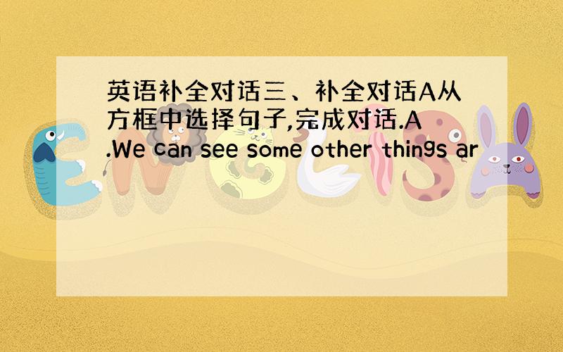 英语补全对话三、补全对话A从方框中选择句子,完成对话.A.We can see some other things ar