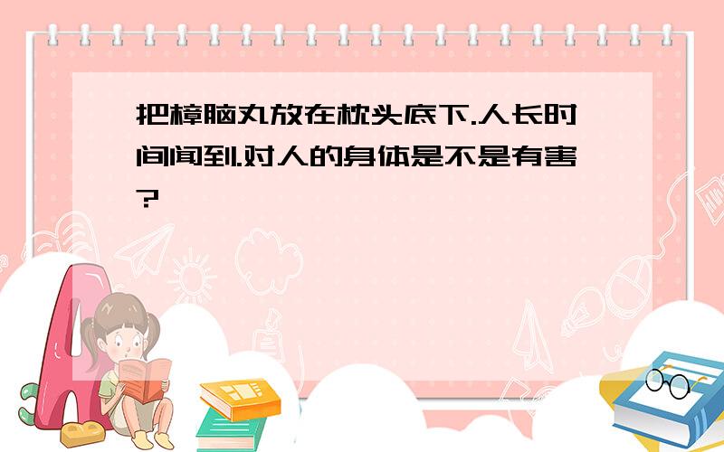 把樟脑丸放在枕头底下.人长时间闻到.对人的身体是不是有害?