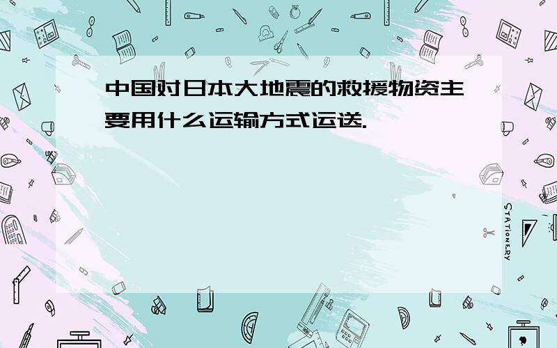 中国对日本大地震的救援物资主要用什么运输方式运送.