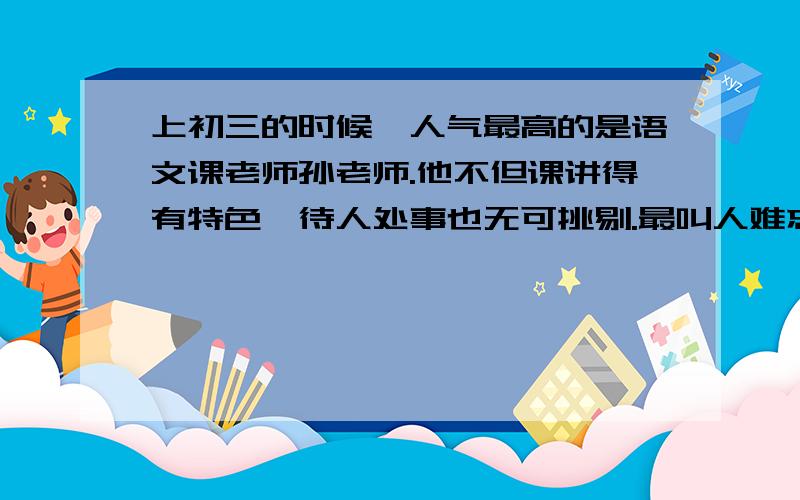 上初三的时候,人气最高的是语文课老师孙老师.他不但课讲得有特色,待人处事也无可挑剔.最叫人难忘的是每堂课在班长喊“起立”