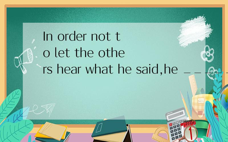 In order not to let the others hear what he said,he ________