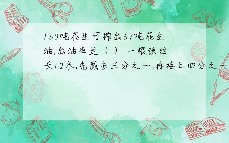 150吨花生可榨出57吨花生油,出油率是（ ） 一根铁丝长12米,先截去三分之一,再接上四分之一现在长多少?