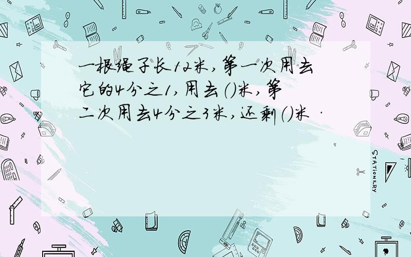 一根绳子长12米,第一次用去它的4分之1,用去（）米,第二次用去4分之3米,还剩（）米·