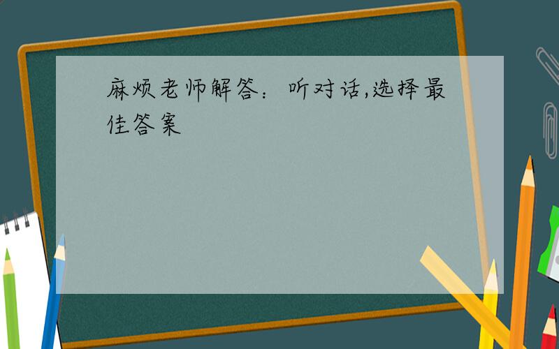 麻烦老师解答：听对话,选择最佳答案