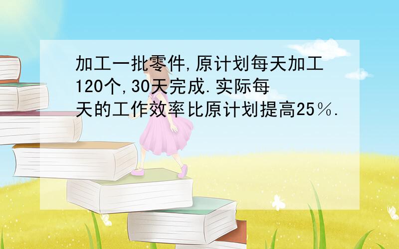 加工一批零件,原计划每天加工120个,30天完成.实际每天的工作效率比原计划提高25％.