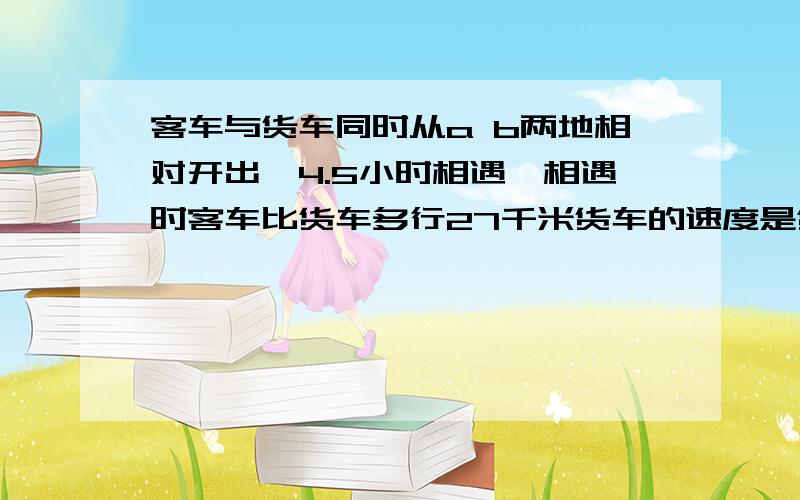 客车与货车同时从a b两地相对开出,4.5小时相遇,相遇时客车比货车多行27千米货车的速度是货车的1.25倍.