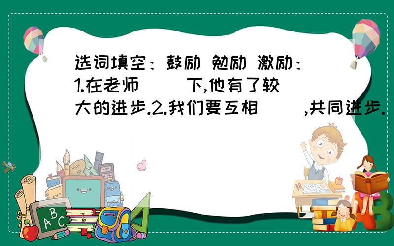 选词填空：鼓励 勉励 激励：1.在老师（ ）下,他有了较大的进步.2.我们要互相（ ）,共同进步.