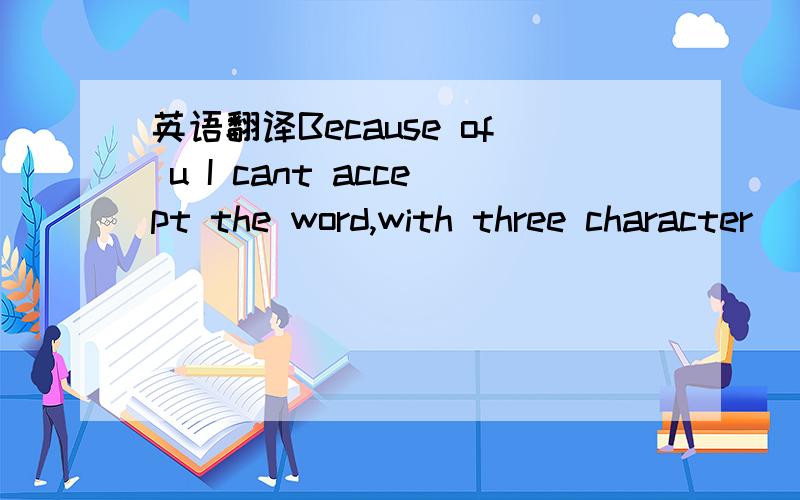 英语翻译Because of u I cant accept the word,with three character