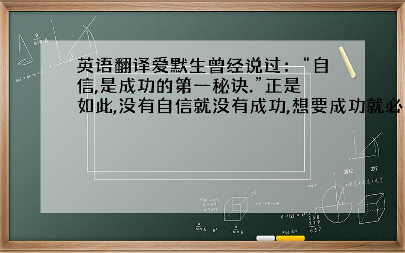 英语翻译爱默生曾经说过：“自信,是成功的第一秘诀.”正是如此,没有自信就没有成功,想要成功就必须先要自信.自信是成功的必