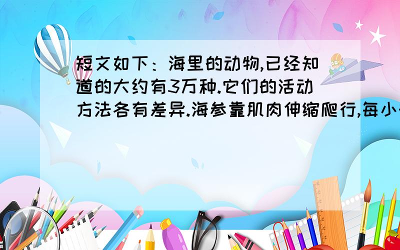 短文如下：海里的动物,已经知道的大约有3万种.它们的活动方法各有差异.海参靠肌肉伸缩爬行,每小时只能前行4米.有一种鱼身