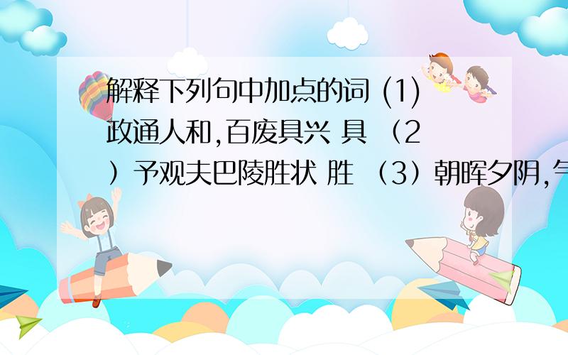 解释下列句中加点的词 (1)政通人和,百废具兴 具 （2）予观夫巴陵胜状 胜 （3）朝晖夕阴,气象万千