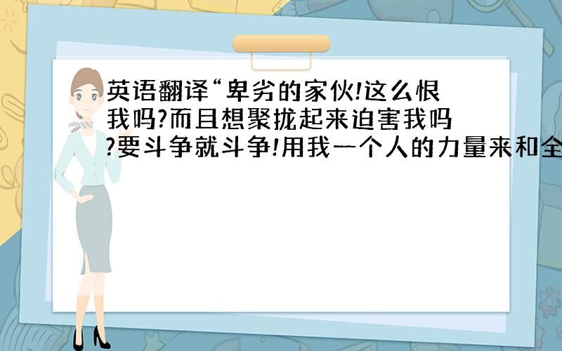 英语翻译“卑劣的家伙!这么恨我吗?而且想聚拢起来迫害我吗?要斗争就斗争!用我一个人的力量来和全英国没骨气的人战斗吧!”这