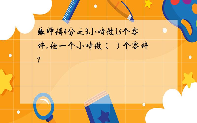 张师傅4分之3小时做15个零件,他一个小时做（ ）个零件?