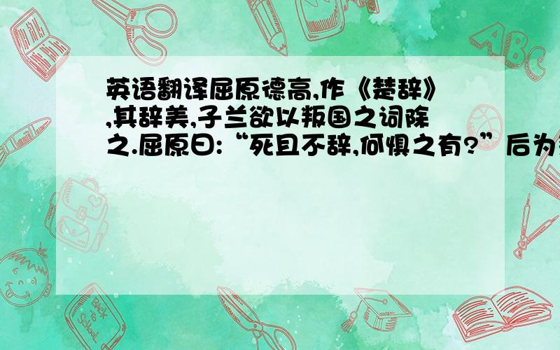 英语翻译屈原德高,作《楚辞》,其辞美,子兰欲以叛国之词除之.屈原曰:“死且不辞,何惧之有?”后为楚王所逐,辞亲戚,见放楚