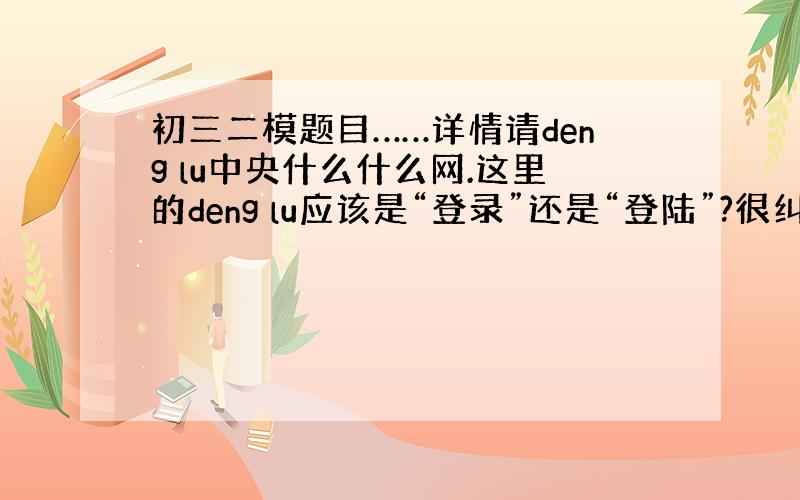 初三二模题目……详情请deng lu中央什么什么网.这里的deng lu应该是“登录”还是“登陆”?很纠结啊…...