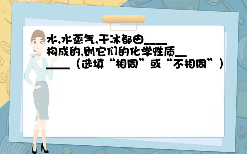 水,水蒸气,干冰都由____构成的,则它们的化学性质______（选填“相同”或“不相同”）