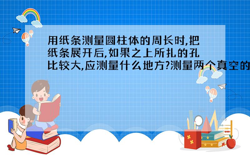 用纸条测量圆柱体的周长时,把纸条展开后,如果之上所扎的孔比较大,应测量什么地方?测量两个真空的距离时,枝条的拉身,对测量