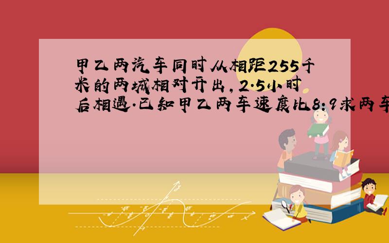 甲乙两汽车同时从相距255千米的两城相对开出,2.5小时后相遇.已知甲乙两车速度比8:9求两车速度各是多少?