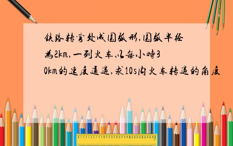 铁路转弯处成圆弧形,圆弧半径为2km,一列火车以每小时30km的速度通过,求10s内火车转过的角度