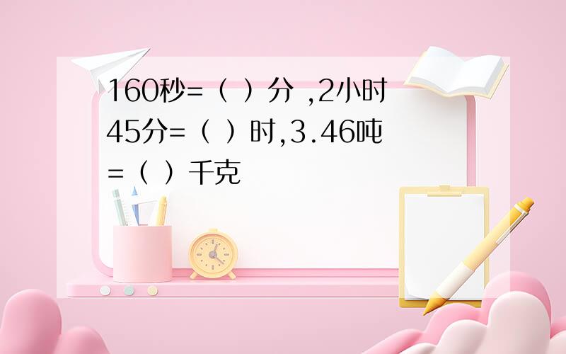 160秒=（ ）分 ,2小时45分=（ ）时,3.46吨=（ ）千克