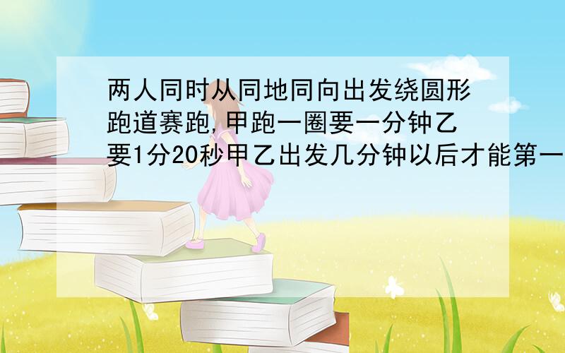 两人同时从同地同向出发绕圆形跑道赛跑,甲跑一圈要一分钟乙要1分20秒甲乙出发几分钟以后才能第一次相遇