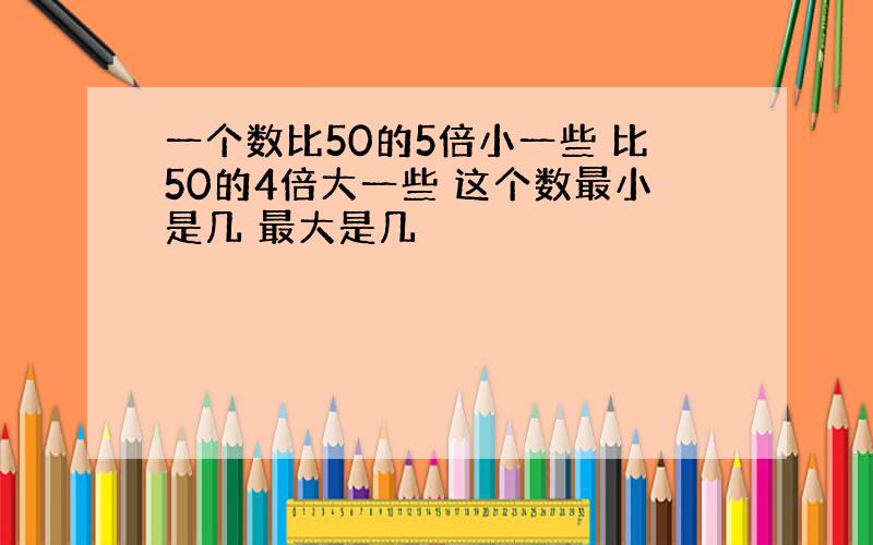 一个数比50的5倍小一些 比50的4倍大一些 这个数最小是几 最大是几