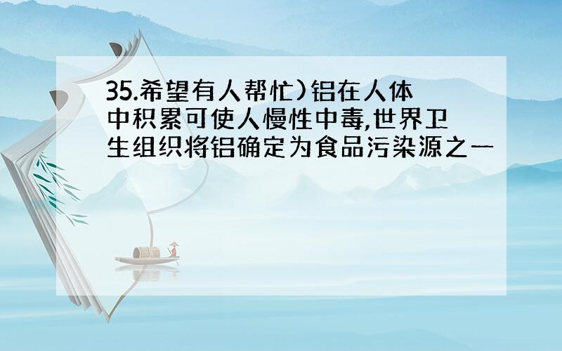 35.希望有人帮忙)铝在人体中积累可使人慢性中毒,世界卫生组织将铝确定为食品污染源之一