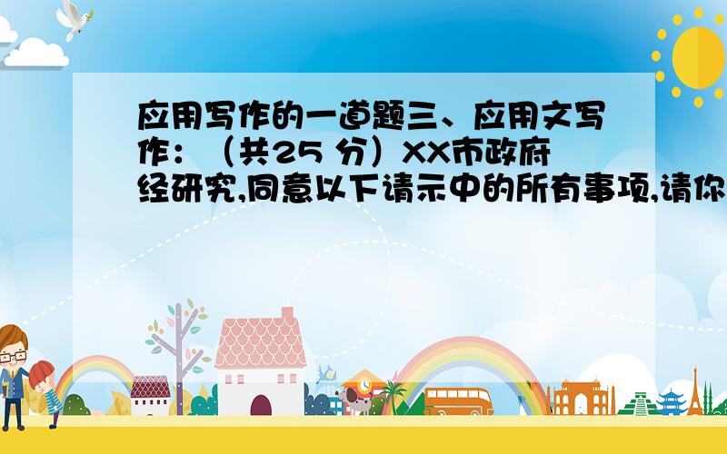 应用写作的一道题三、应用文写作：（共25 分）XX市政府经研究,同意以下请示中的所有事项,请你撰写一份针对此请示的有眉首