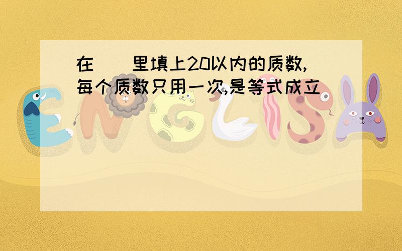 在（）里填上20以内的质数,每个质数只用一次,是等式成立