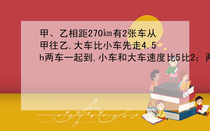 甲、乙相距270㎞有2张车从甲往乙,大车比小车先走4.5h两车一起到,小车和大车速度比5比2；两车速度各是多