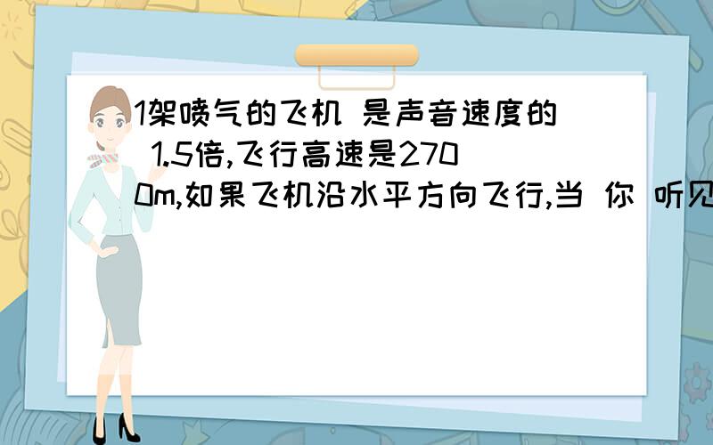 1架喷气的飞机 是声音速度的 1.5倍,飞行高速是2700m,如果飞机沿水平方向飞行,当 你 听见飞机再你 头顶上 传来