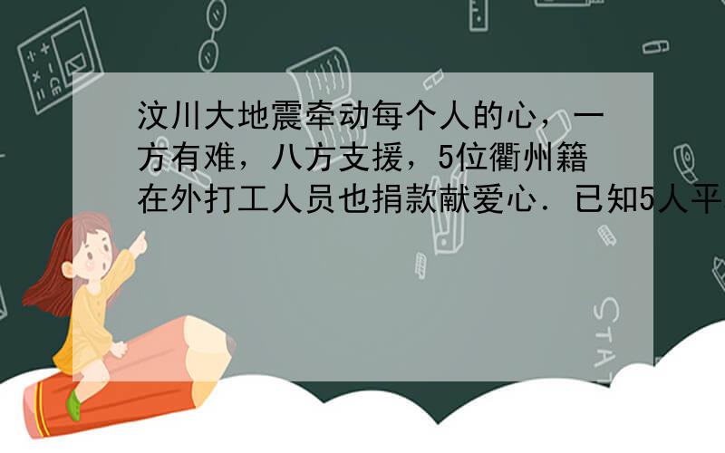 汶川大地震牵动每个人的心，一方有难，八方支援，5位衢州籍在外打工人员也捐款献爱心．已知5人平均捐款560元（每人捐款数额