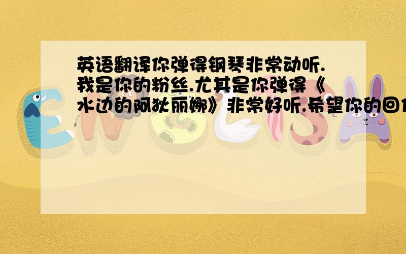 英语翻译你弹得钢琴非常动听.我是你的粉丝.尤其是你弹得《水边的阿狄丽娜》非常好听.希望你的回信!你能告诉我你是怎么弹得那