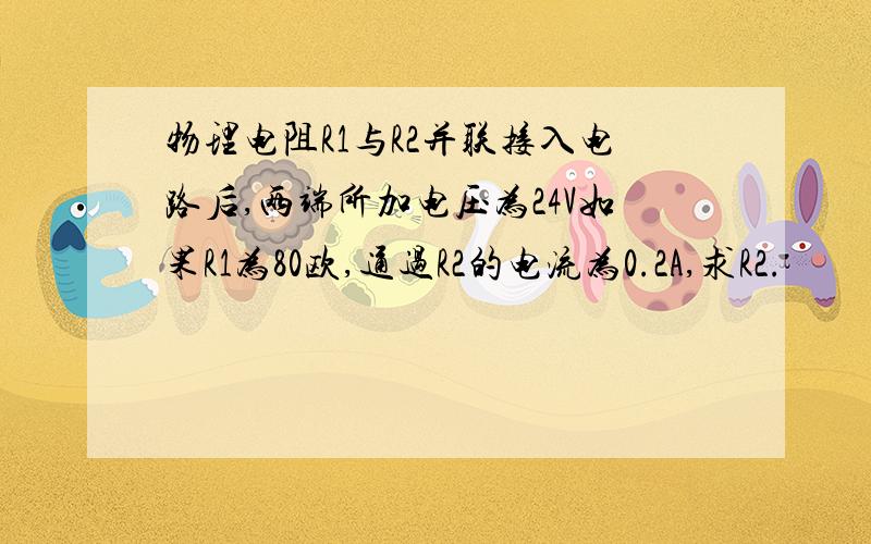 物理电阻R1与R2并联接入电路后,两端所加电压为24V如果R1为80欧,通过R2的电流为0.2A,求R2.