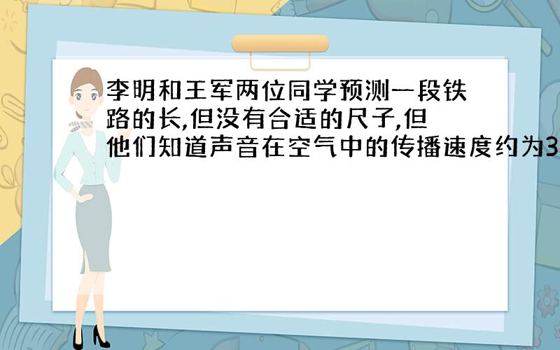 李明和王军两位同学预测一段铁路的长,但没有合适的尺子,但他们知道声音在空气中的传播速度约为340m/s和在钢轨的传播速度