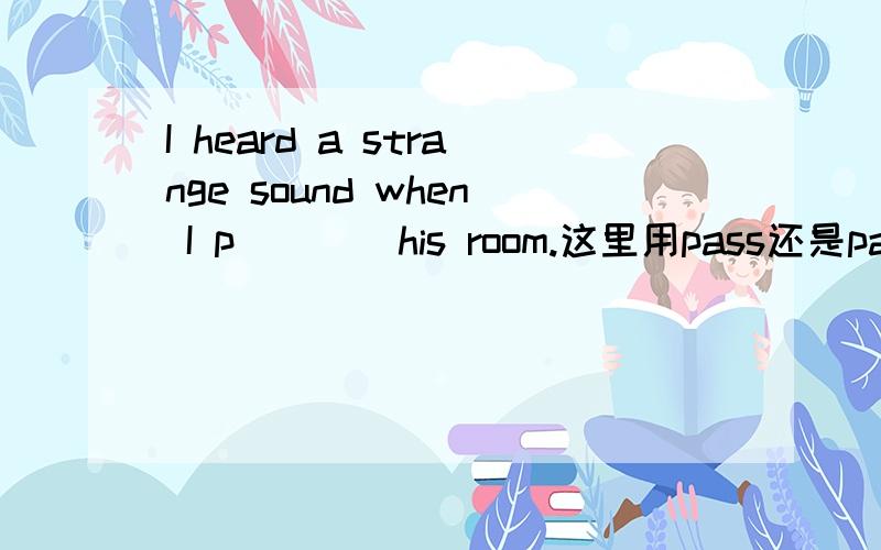 I heard a strange sound when I p____his room.这里用pass还是passed