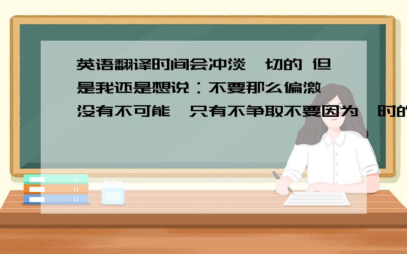 英语翻译时间会冲淡一切的 但是我还是想说：不要那么偏激,没有不可能,只有不争取不要因为一时的冲动就说再也不碰感情了,会对