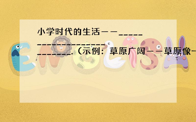 小学时代的生活——__________________________.（示例：草原广阔——草原像一张无边的绿毯那样广阔