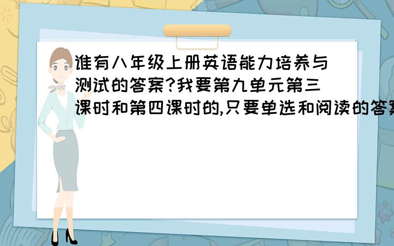 谁有八年级上册英语能力培养与测试的答案?我要第九单元第三课时和第四课时的,只要单选和阅读的答案就行了