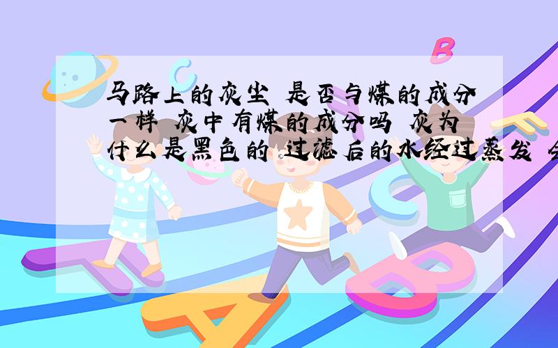 马路上的灰尘 是否与煤的成分一样 灰中有煤的成分吗 灰为什么是黑色的 过滤后的水经过蒸发 会有可能是煤吗