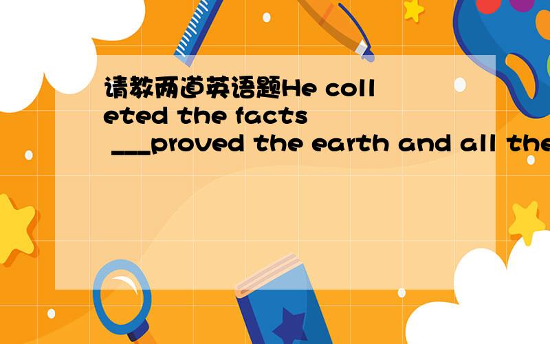 请教两道英语题He colleted the facts ___proved the earth and all the