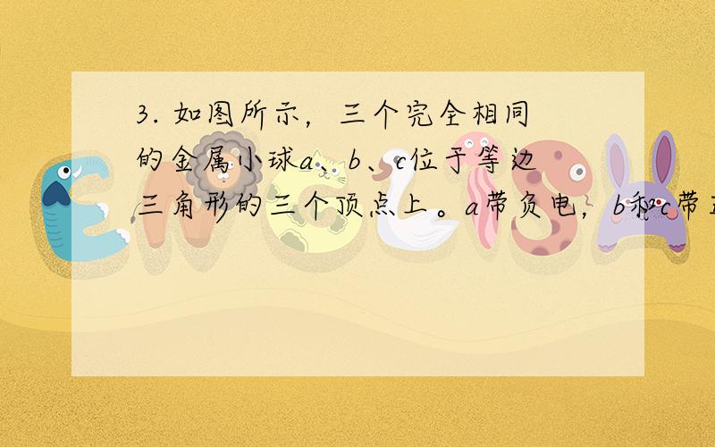 3. 如图所示，三个完全相同的金属小球a、b、c位于等边三角形的三个顶点上。a带负电，b和c带正电， a所带电量大小比b