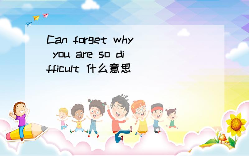 Can forget why you are so difficult 什么意思