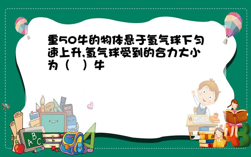 重50牛的物体悬于氢气球下匀速上升,氢气球受到的合力大小为（　）牛