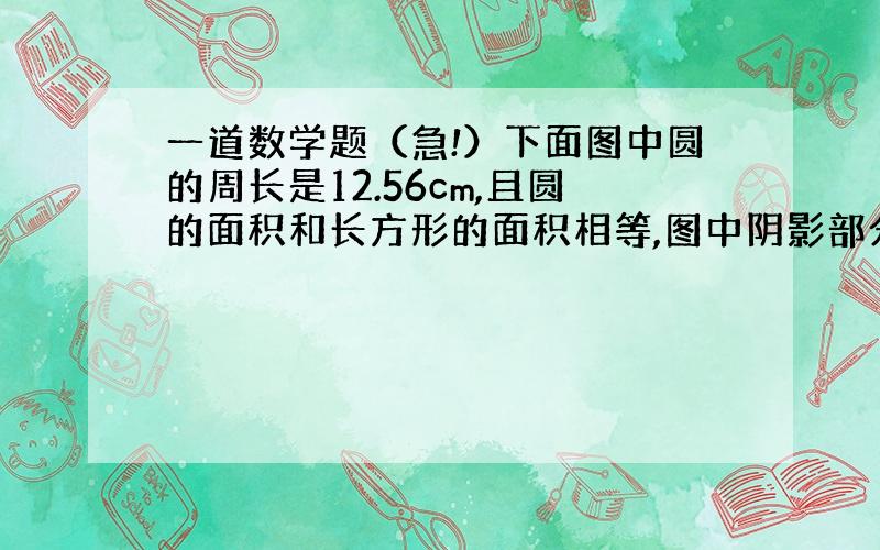 一道数学题（急!）下面图中圆的周长是12.56cm,且圆的面积和长方形的面积相等,图中阴影部分的周长是多少厘米?http